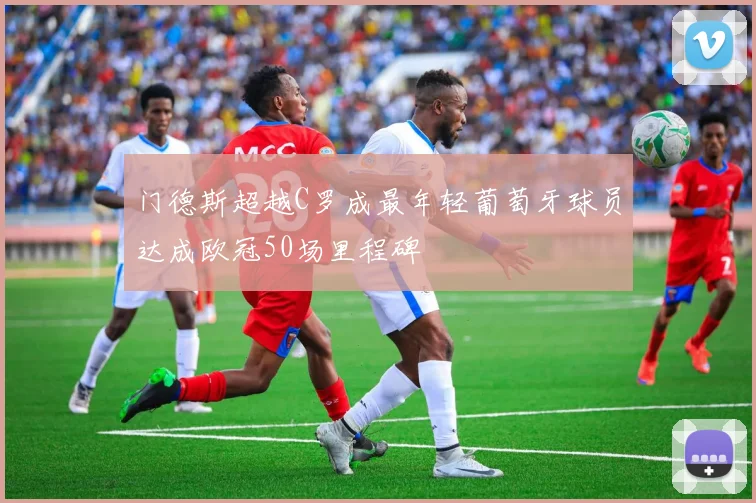 门德斯超越C罗成最年轻葡萄牙球员达成欧冠50场里程碑