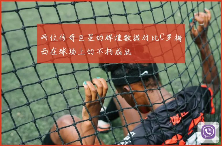 两位传奇巨星的辉煌数据对比C罗梅西在球场上的不朽成就