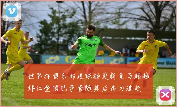世界杯俱乐部进球榜更新皇马超越拜仁登顶巴萨紧随其后奋力追赶