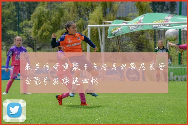 米兰传奇重聚卡卡与马尔蒂尼亲密合影引发球迷回忆