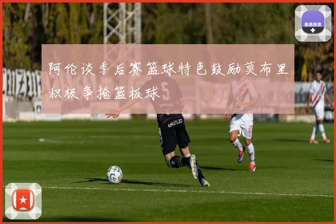 阿伦谈季后赛篮球特色鼓励莫布里积极争抢篮板球