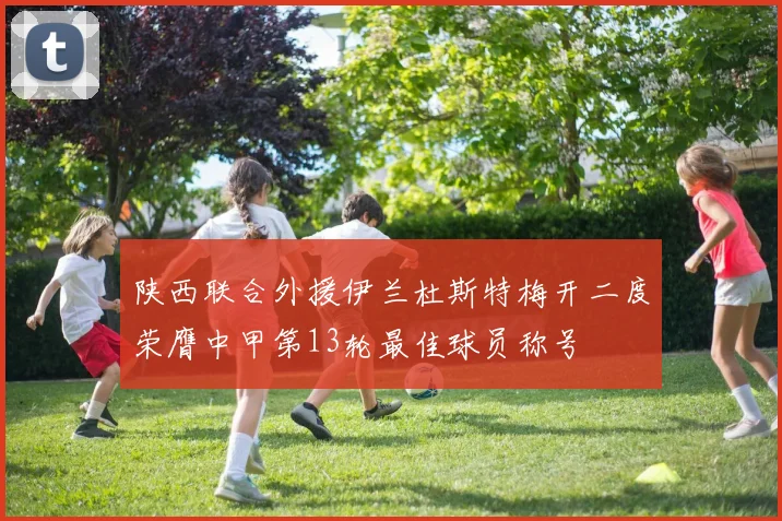 陕西联合外援伊兰杜斯特梅开二度荣膺中甲第13轮最佳球员称号