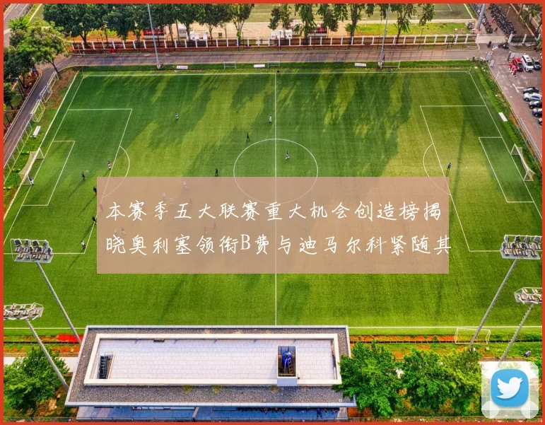 本赛季五大联赛重大机会创造榜揭晓奥利塞领衔B费与迪马尔科紧随其后