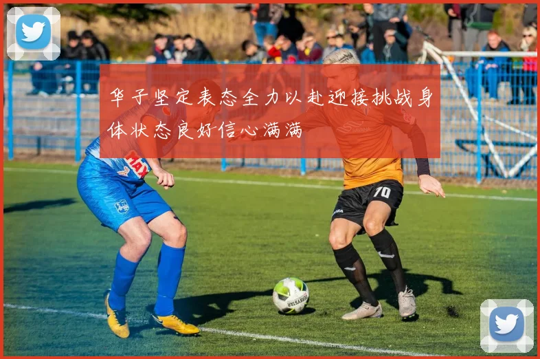 华子坚定表态全力以赴迎接挑战身体状态良好信心满满