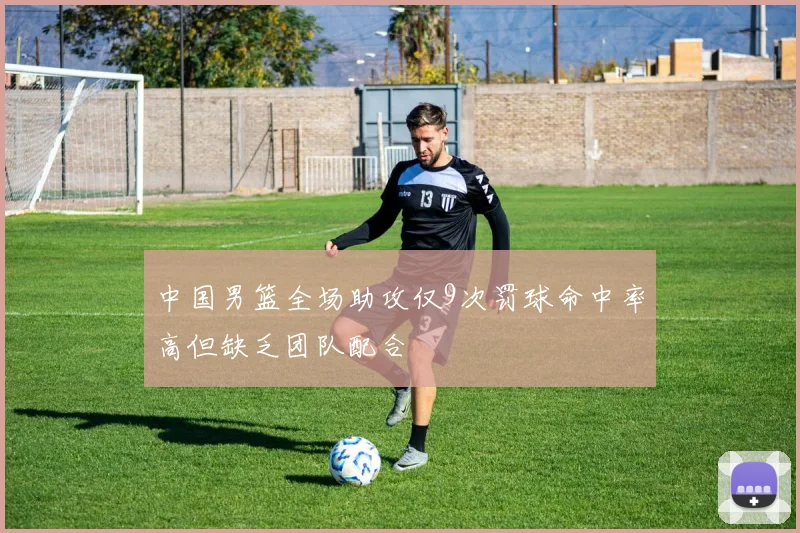 中国男篮全场助攻仅9次罚球命中率高但缺乏团队配合