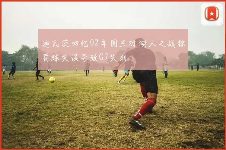 迪瓦茨回忆02年国王对湖人之战称罚球失误导致G7失利