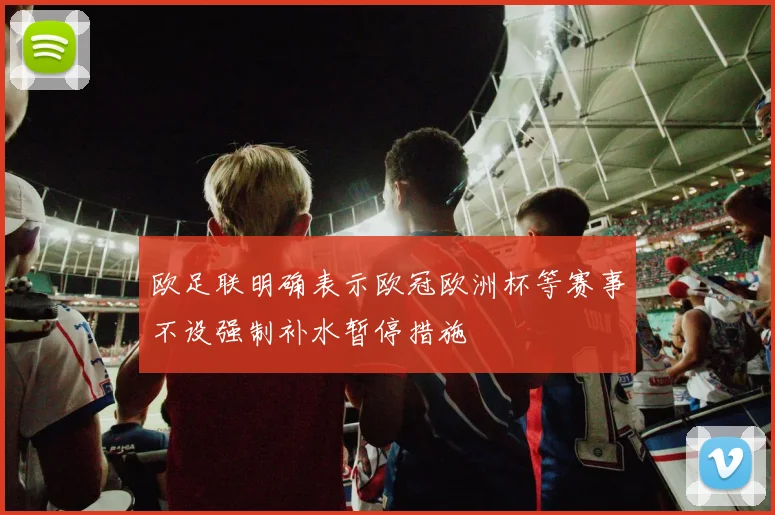 欧足联明确表示欧冠欧洲杯等赛事不设强制补水暂停措施
