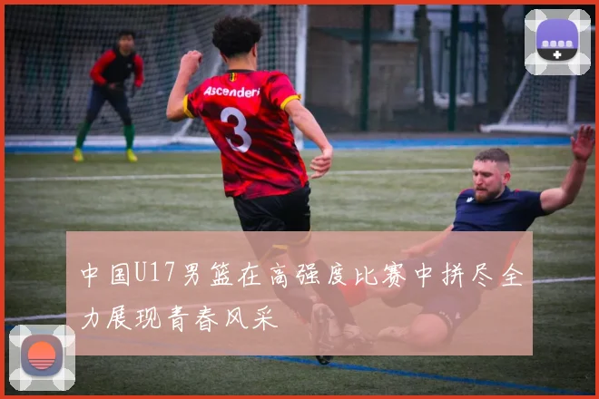 中国U17男篮在高强度比赛中拼尽全力展现青春风采