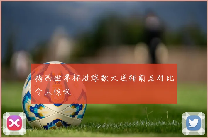 梅西世界杯进球数大逆转前后对比令人惊叹
