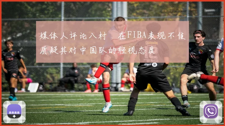 媒体人评论八村塁在FIBA表现不佳质疑其对中国队的轻视态度