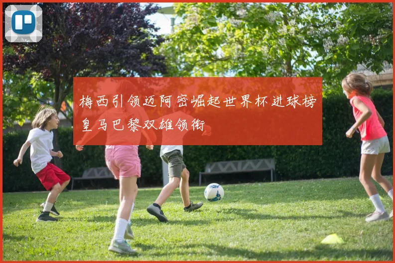 梅西引领迈阿密崛起世界杯进球榜皇马巴黎双雄领衔