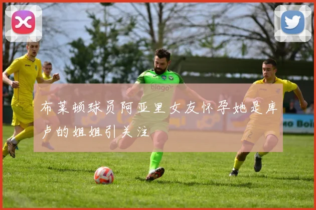布莱顿球员阿亚里女友怀孕她是库卢的姐姐引关注