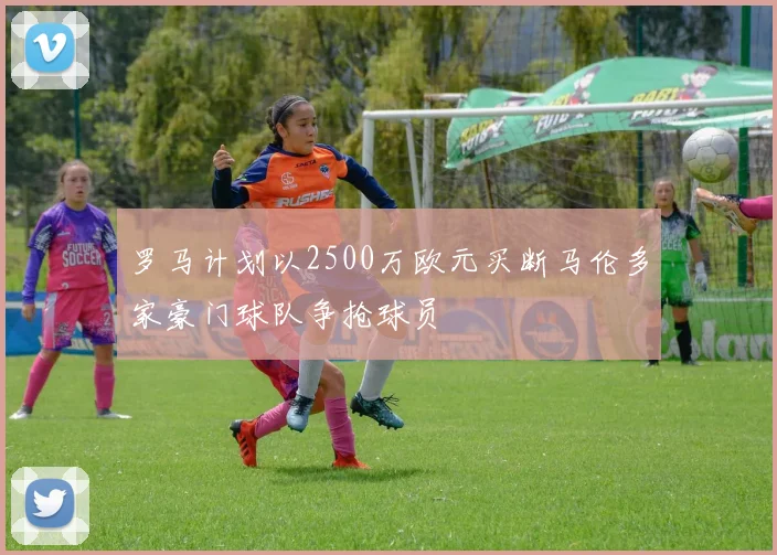 罗马计划以2500万欧元买断马伦多家豪门球队争抢球员