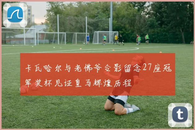 卡瓦哈尔与老佛爷合影留念27座冠军奖杯见证皇马辉煌历程