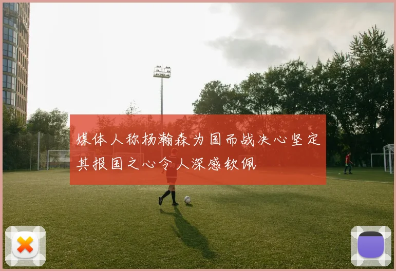 媒体人称杨瀚森为国而战决心坚定其报国之心令人深感钦佩