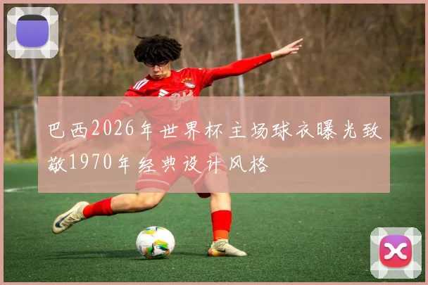 巴西2026年世界杯主场球衣曝光致敬1970年经典设计风格