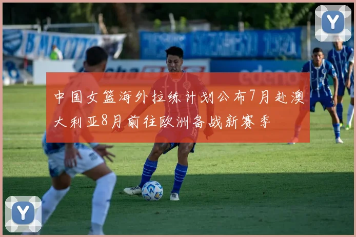 中国女篮海外拉练计划公布7月赴澳大利亚8月前往欧洲备战新赛季