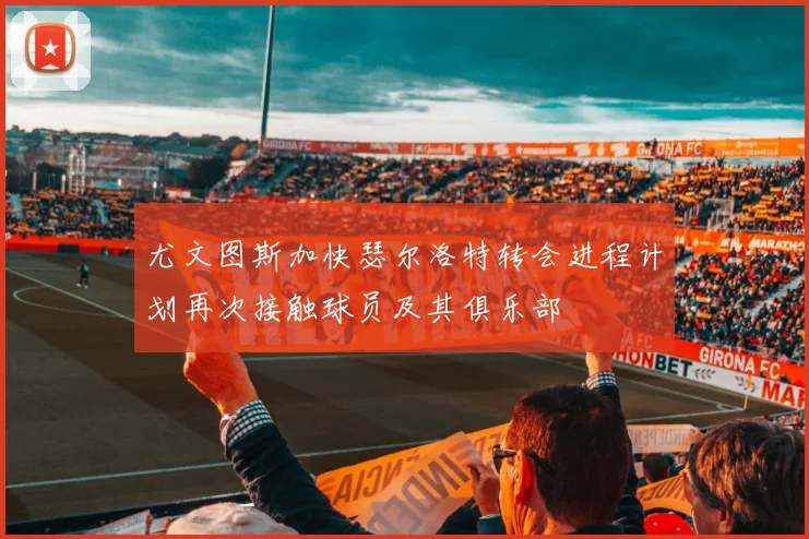 尤文图斯加快瑟尔洛特转会进程计划再次接触球员及其俱乐部