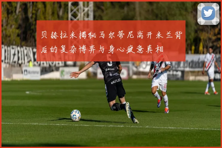 贝赫拉米揭秘马尔蒂尼离开米兰背后的复杂博弈与身心疲惫真相