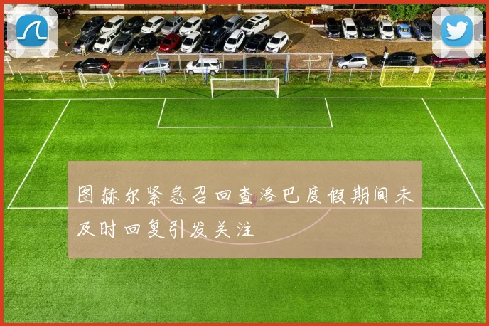 图赫尔紧急召回查洛巴度假期间未及时回复引发关注
